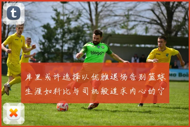 库里或许选择以优雅退场告别篮球生涯如科比与司机般追求内心的宁静