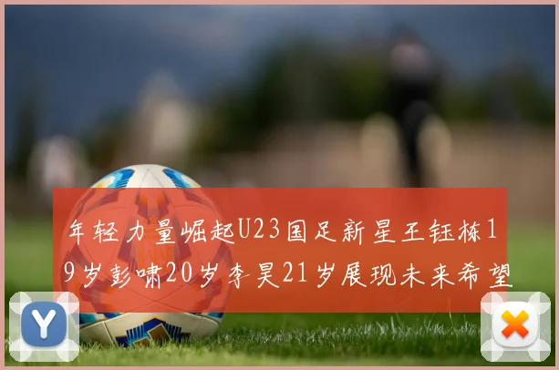 年轻力量崛起U23国足新星王钰栋19岁彭啸20岁李昊21岁展现未来希望