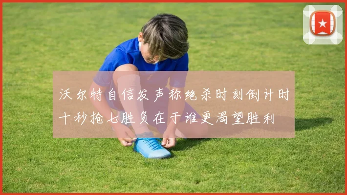 沃尔特自信发声称绝杀时刻倒计时十秒抢七胜负在于谁更渴望胜利