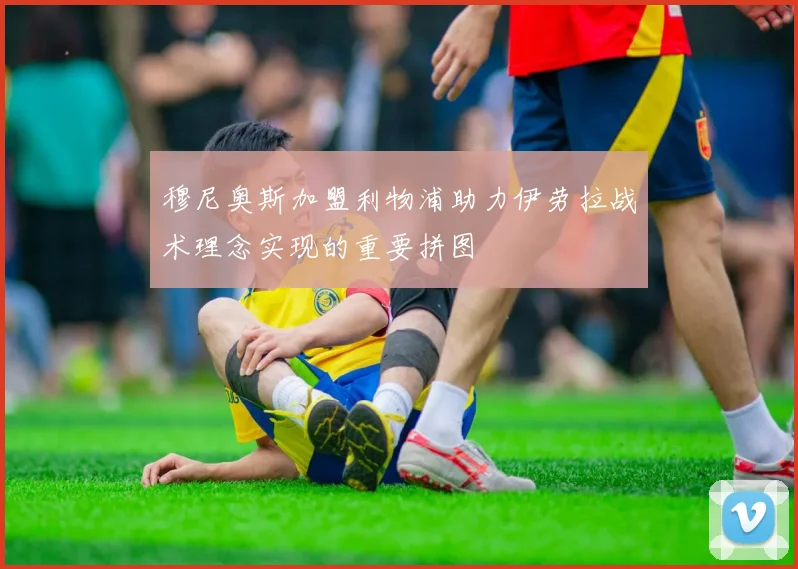 穆尼奥斯加盟利物浦助力伊劳拉战术理念实现的重要拼图