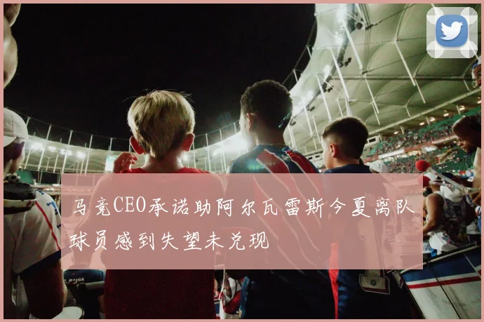 马竞CEO承诺助阿尔瓦雷斯今夏离队球员感到失望未兑现
