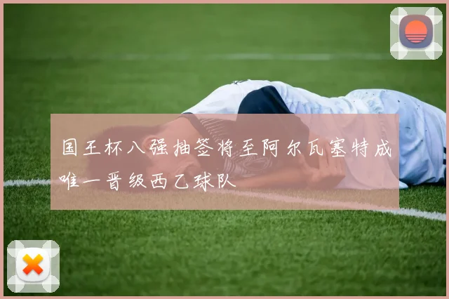 国王杯八强抽签将至阿尔瓦塞特成唯一晋级西乙球队