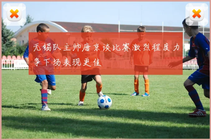 无锡队主帅唐京谈比赛激烈程度力争下场表现更佳