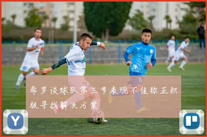 希罗谈球队第三节表现不佳称正积极寻找解决方案