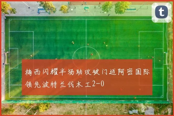 梅西闪耀半场助攻破门迈阿密国际领先波特兰伐木工2-0