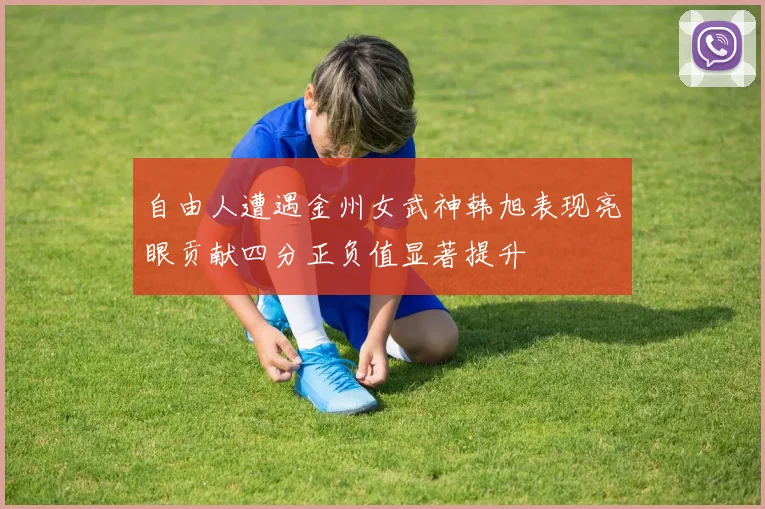 自由人遭遇金州女武神韩旭表现亮眼贡献四分正负值显著提升