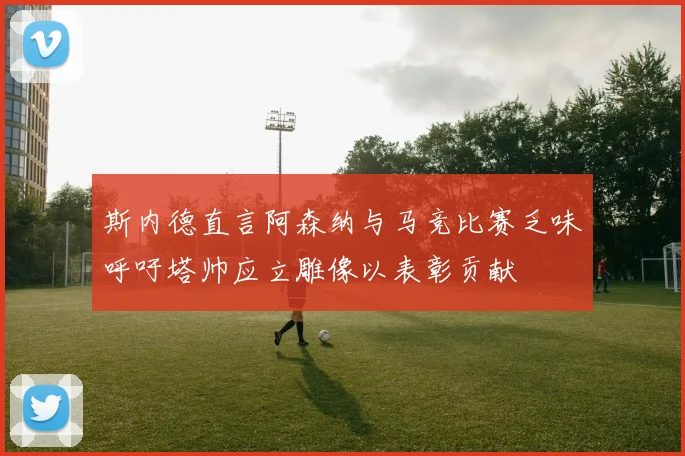 斯内德直言阿森纳与马竞比赛乏味呼吁塔帅应立雕像以表彰贡献