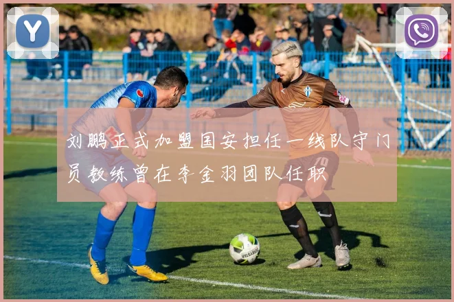 刘鹏正式加盟国安担任一线队守门员教练曾在李金羽团队任职