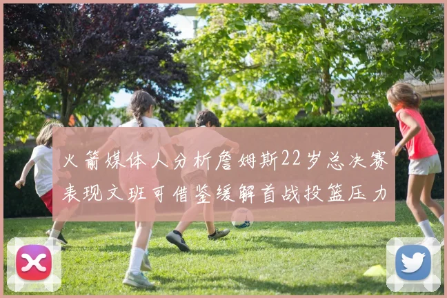 火箭媒体人分析詹姆斯22岁总决赛表现文班可借鉴缓解首战投篮压力