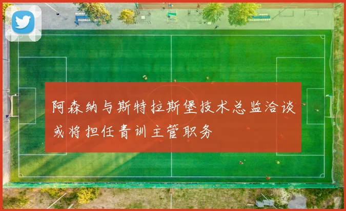 阿森纳与斯特拉斯堡技术总监洽谈或将担任青训主管职务
