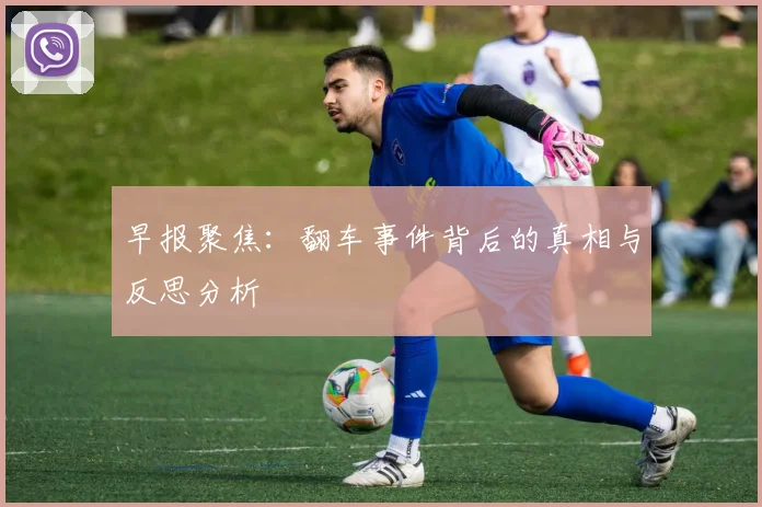 早报聚焦：翻车事件背后的真相与反思分析