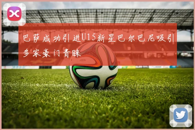 巴萨成功引进U15新星巴尔巴尼吸引多家豪门青睐
