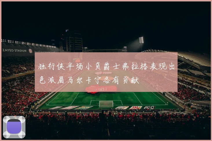 独行侠半场小负爵士弗拉格表现出色浓眉马尔卡宁各有贡献