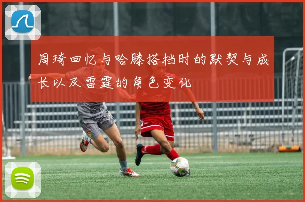 周琦回忆与哈滕搭档时的默契与成长以及雷霆的角色变化