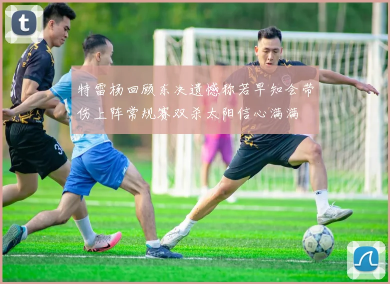 特雷杨回顾东决遗憾称若早知会带伤上阵常规赛双杀太阳信心满满