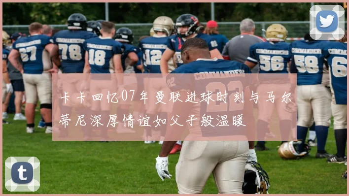 卡卡回忆07年曼联进球时刻与马尔蒂尼深厚情谊如父子般温暖