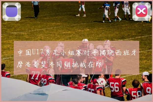 中国U17男足小组赛对手揭晓西班牙摩洛哥斐济同组挑战在即