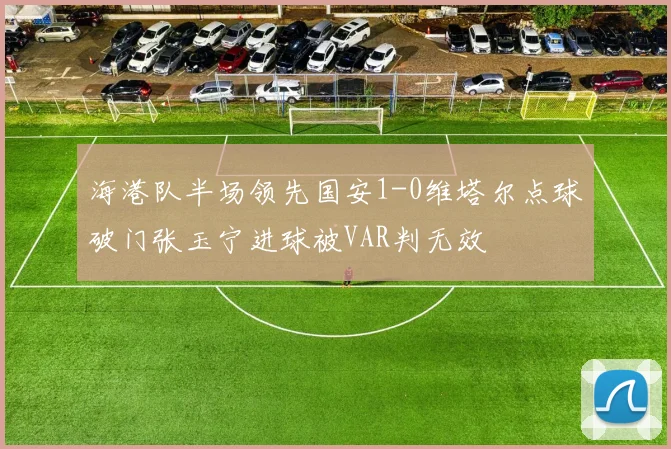 海港队半场领先国安1-0维塔尔点球破门张玉宁进球被VAR判无效