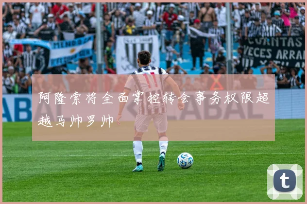 阿隆索将全面掌控转会事务权限超越马帅罗帅