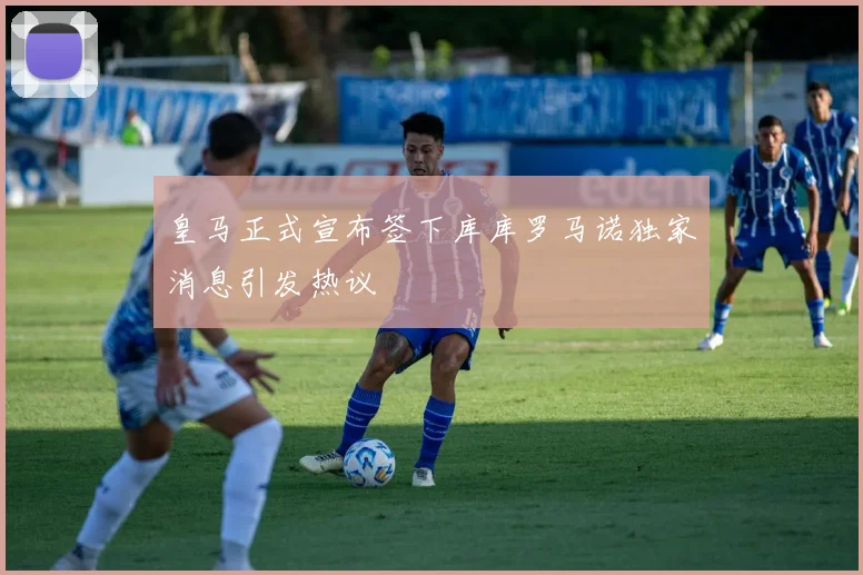 皇马正式宣布签下库库罗马诺独家消息引发热议