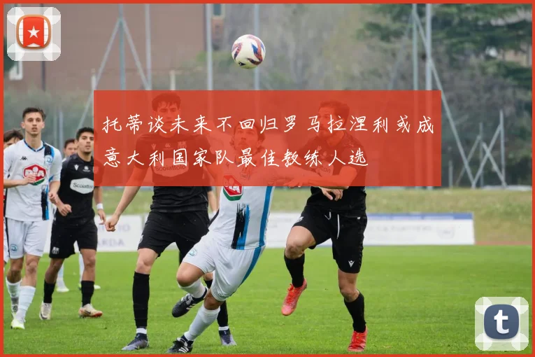 托蒂谈未来不回归罗马拉涅利或成意大利国家队最佳教练人选
