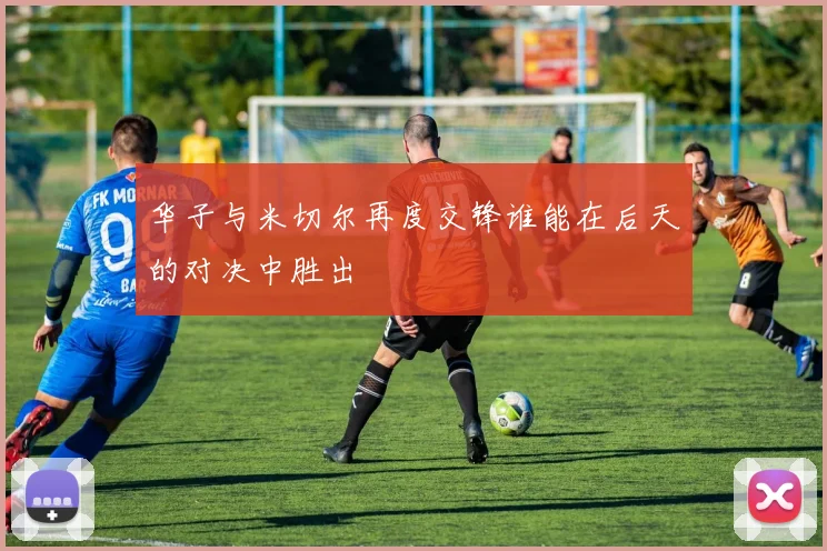 华子与米切尔再度交锋谁能在后天的对决中胜出