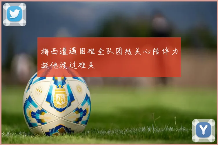 梅西遭遇困难全队团结关心陪伴力挺他渡过难关