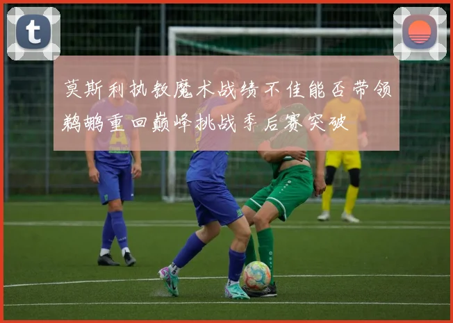 莫斯利执教魔术战绩不佳能否带领鹈鹕重回巅峰挑战季后赛突破