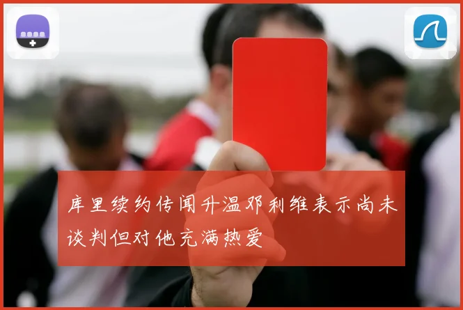 库里续约传闻升温邓利维表示尚未谈判但对他充满热爱