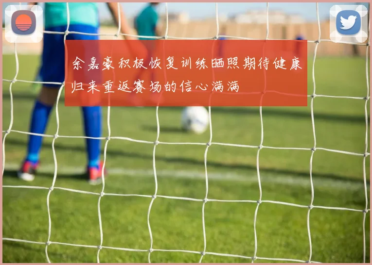 余嘉豪积极恢复训练晒照期待健康归来重返赛场的信心满满