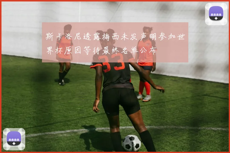 斯卡洛尼透露梅西未发声明参加世界杯原因等待最终名单公布