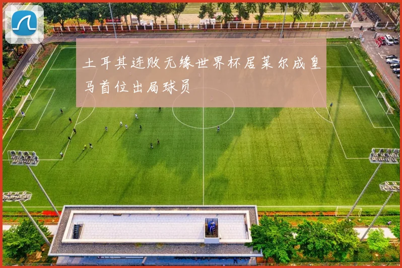 土耳其连败无缘世界杯居莱尔成皇马首位出局球员