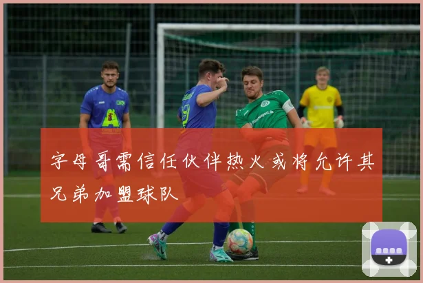 字母哥需信任伙伴热火或将允许其兄弟加盟球队