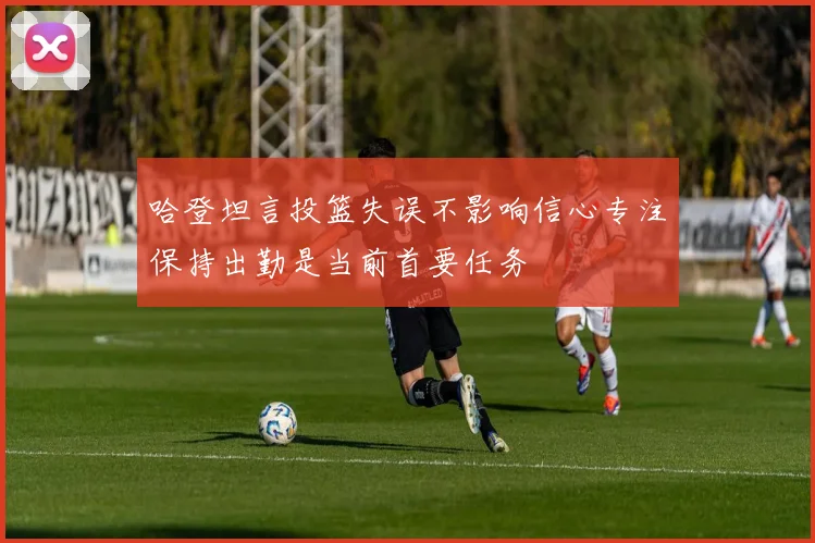 哈登坦言投篮失误不影响信心专注保持出勤是当前首要任务