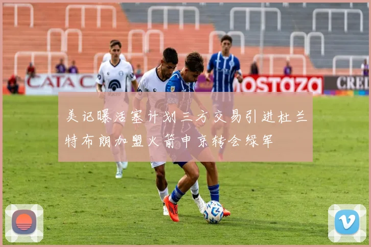 美记曝活塞计划三方交易引进杜兰特布朗加盟火箭申京转会绿军