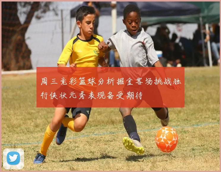 周三竞彩篮球分析掘金客场挑战独行侠状元秀表现备受期待